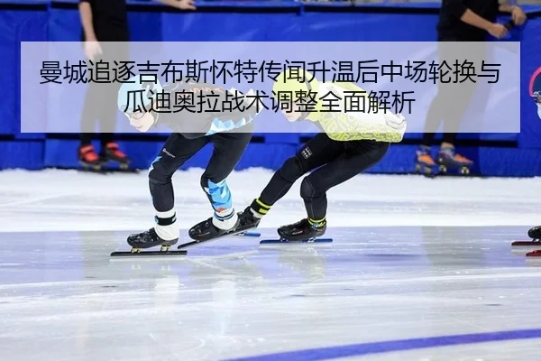 曼城追逐吉布斯怀特传闻升温后中场轮换与瓜迪奥拉战术调整全面解析 | jiuyou