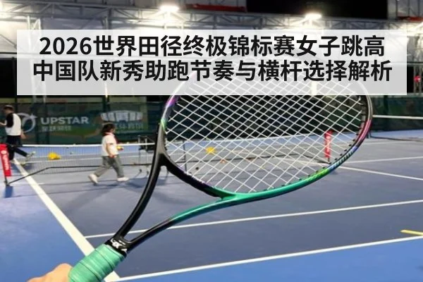 2026世界田径终极锦标赛女子跳高 中国队新秀助跑节奏与横杆选择解析